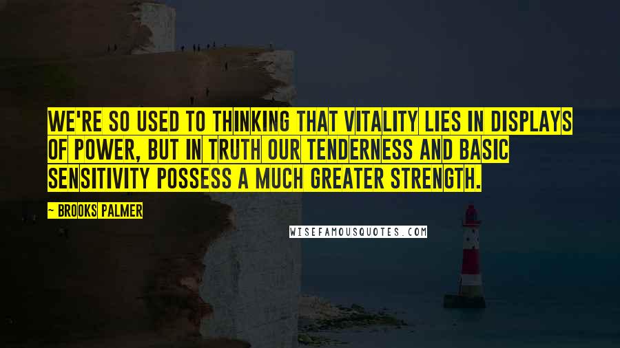 Brooks Palmer Quotes: We're so used to thinking that vitality lies in displays of power, but in truth our tenderness and basic sensitivity possess a much greater strength.
