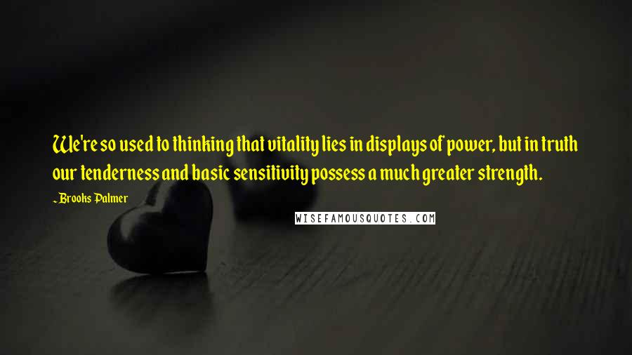 Brooks Palmer Quotes: We're so used to thinking that vitality lies in displays of power, but in truth our tenderness and basic sensitivity possess a much greater strength.