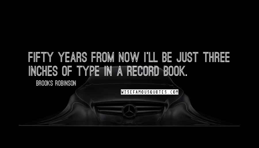 Brooks Robinson Quotes: Fifty years from now I'll be just three inches of type in a record book.
