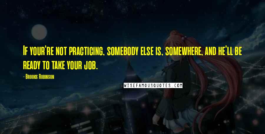 Brooks Robinson Quotes: If your're not practicing, somebody else is, somewhere, and he'll be ready to take your job.