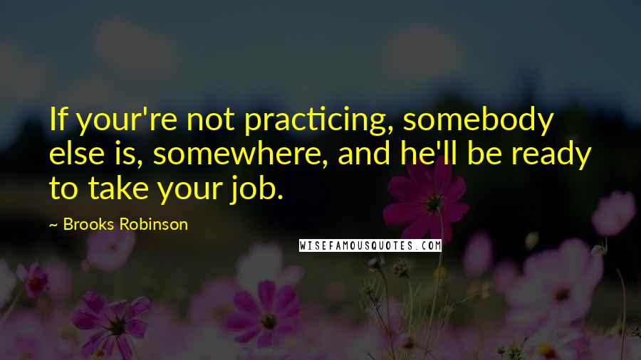 Brooks Robinson Quotes: If your're not practicing, somebody else is, somewhere, and he'll be ready to take your job.