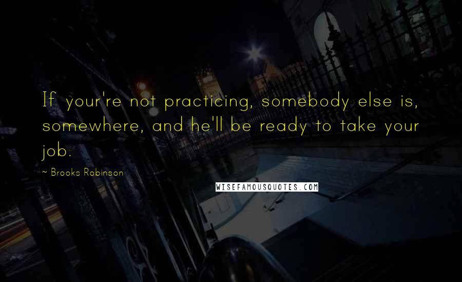 Brooks Robinson Quotes: If your're not practicing, somebody else is, somewhere, and he'll be ready to take your job.