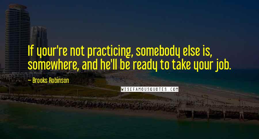 Brooks Robinson Quotes: If your're not practicing, somebody else is, somewhere, and he'll be ready to take your job.