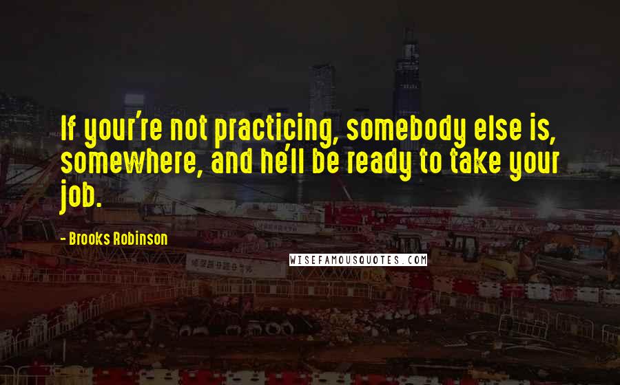 Brooks Robinson Quotes: If your're not practicing, somebody else is, somewhere, and he'll be ready to take your job.