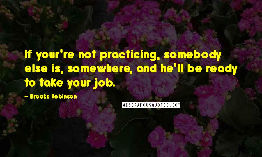 Brooks Robinson Quotes: If your're not practicing, somebody else is, somewhere, and he'll be ready to take your job.