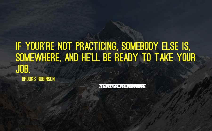 Brooks Robinson Quotes: If your're not practicing, somebody else is, somewhere, and he'll be ready to take your job.