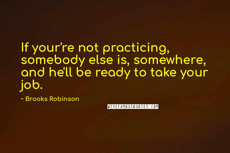 Brooks Robinson Quotes: If your're not practicing, somebody else is, somewhere, and he'll be ready to take your job.