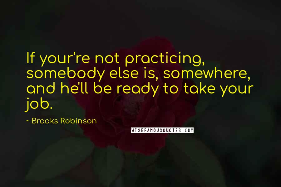 Brooks Robinson Quotes: If your're not practicing, somebody else is, somewhere, and he'll be ready to take your job.