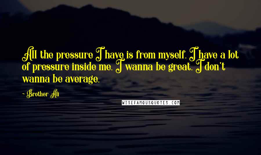 Brother Ali Quotes: All the pressure I have is from myself. I have a lot of pressure inside me. I wanna be great. I don't wanna be average.