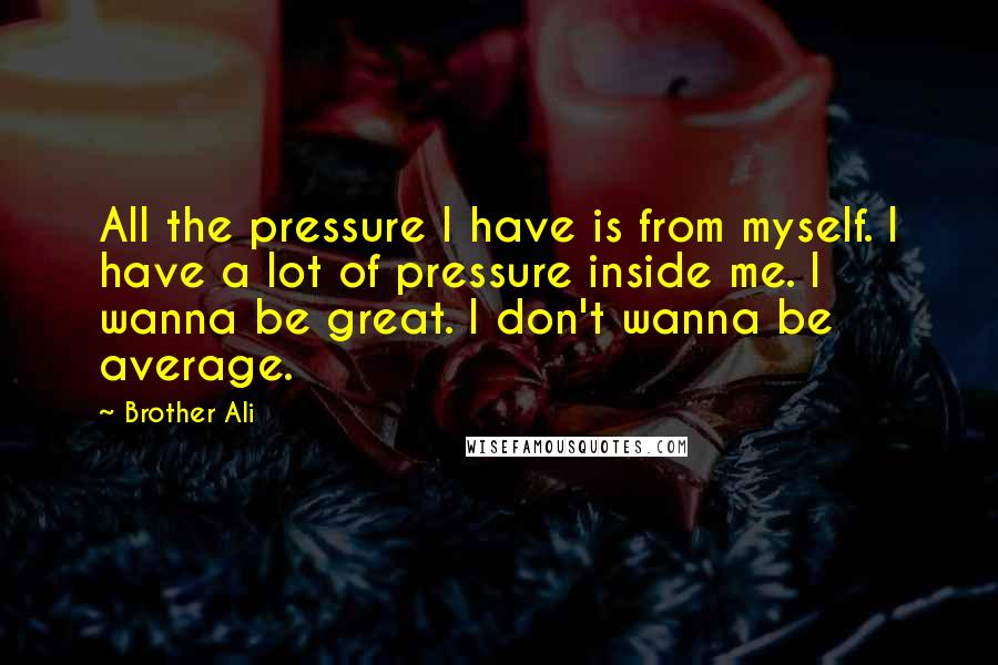 Brother Ali Quotes: All the pressure I have is from myself. I have a lot of pressure inside me. I wanna be great. I don't wanna be average.