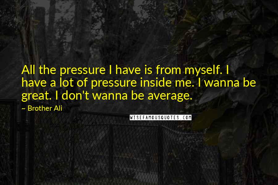 Brother Ali Quotes: All the pressure I have is from myself. I have a lot of pressure inside me. I wanna be great. I don't wanna be average.