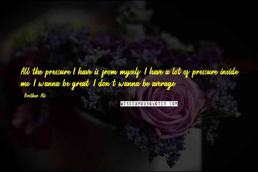 Brother Ali Quotes: All the pressure I have is from myself. I have a lot of pressure inside me. I wanna be great. I don't wanna be average.