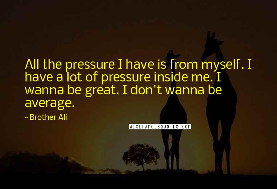 Brother Ali Quotes: All the pressure I have is from myself. I have a lot of pressure inside me. I wanna be great. I don't wanna be average.
