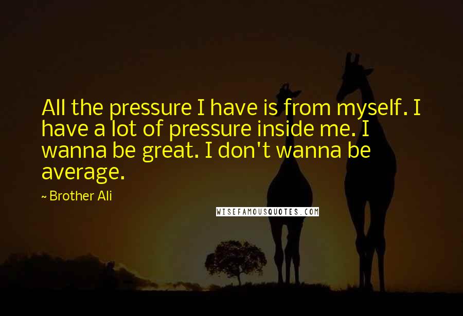 Brother Ali Quotes: All the pressure I have is from myself. I have a lot of pressure inside me. I wanna be great. I don't wanna be average.