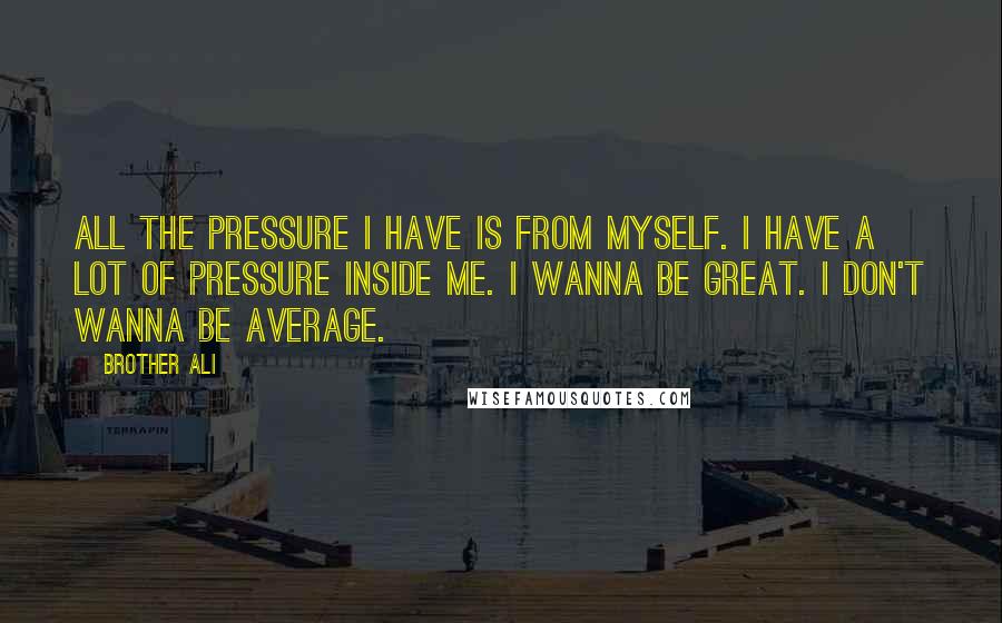 Brother Ali Quotes: All the pressure I have is from myself. I have a lot of pressure inside me. I wanna be great. I don't wanna be average.