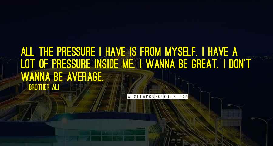 Brother Ali Quotes: All the pressure I have is from myself. I have a lot of pressure inside me. I wanna be great. I don't wanna be average.