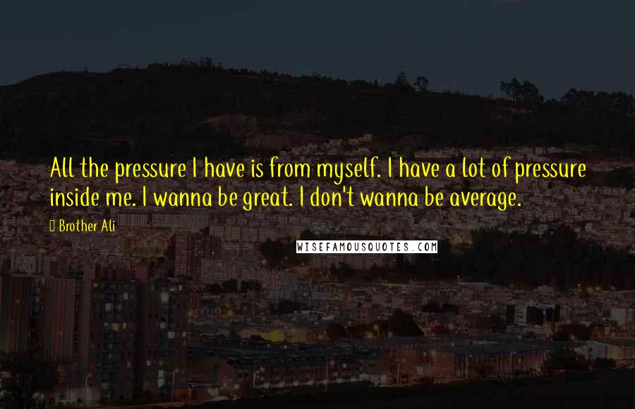 Brother Ali Quotes: All the pressure I have is from myself. I have a lot of pressure inside me. I wanna be great. I don't wanna be average.