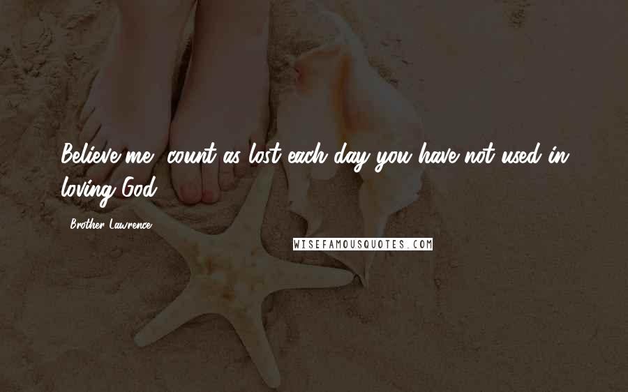 Brother Lawrence Quotes: Believe me, count as lost each day you have not used in loving God.