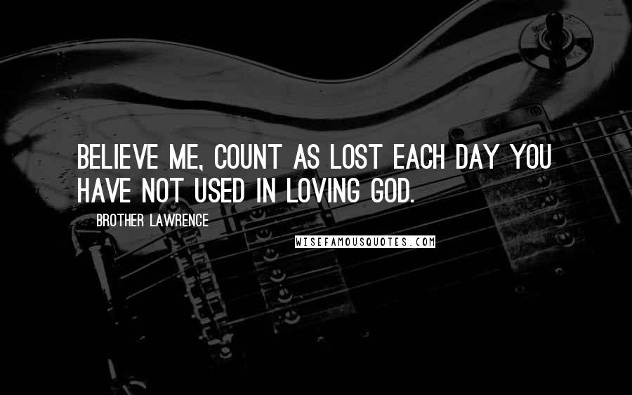Brother Lawrence Quotes: Believe me, count as lost each day you have not used in loving God.