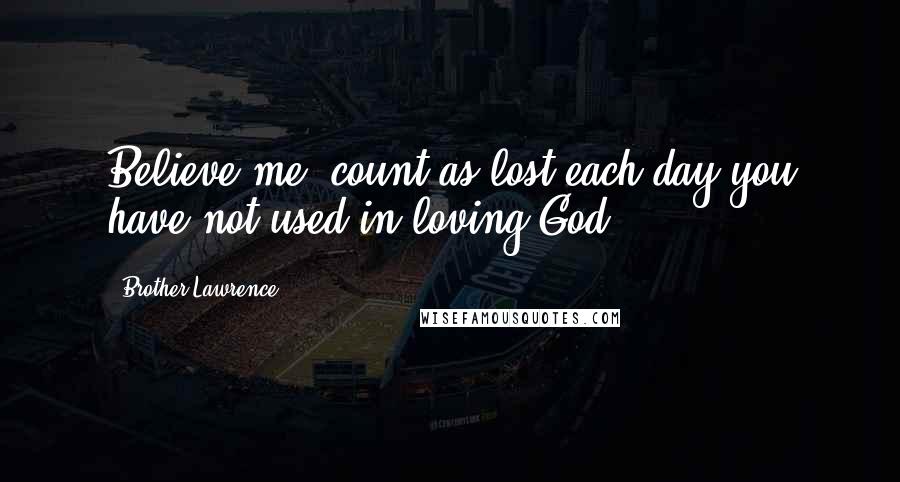 Brother Lawrence Quotes: Believe me, count as lost each day you have not used in loving God.