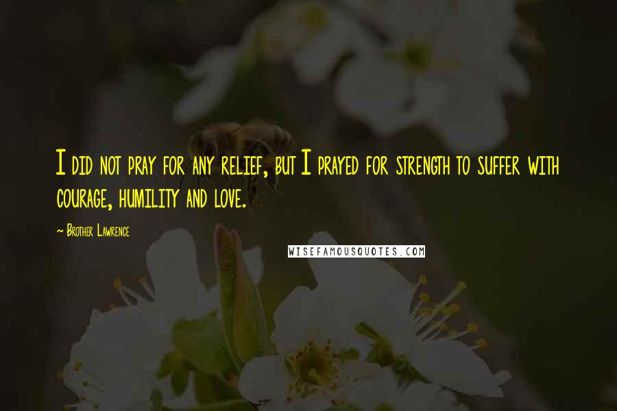 Brother Lawrence Quotes: I did not pray for any relief, but I prayed for strength to suffer with courage, humility and love.