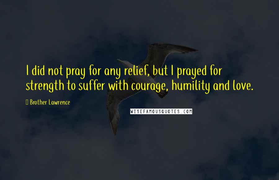 Brother Lawrence Quotes: I did not pray for any relief, but I prayed for strength to suffer with courage, humility and love.