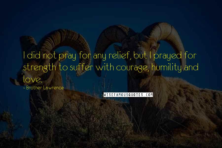 Brother Lawrence Quotes: I did not pray for any relief, but I prayed for strength to suffer with courage, humility and love.