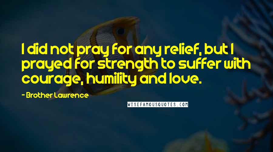 Brother Lawrence Quotes: I did not pray for any relief, but I prayed for strength to suffer with courage, humility and love.