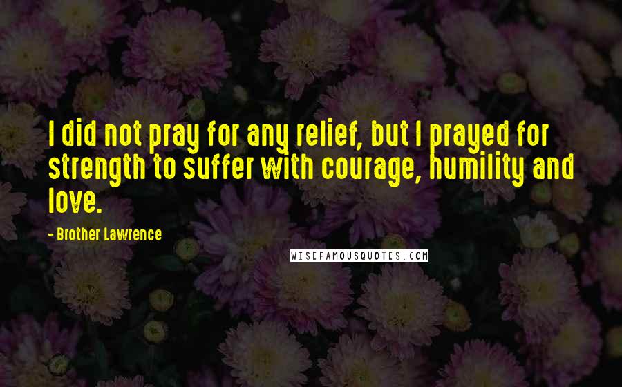 Brother Lawrence Quotes: I did not pray for any relief, but I prayed for strength to suffer with courage, humility and love.