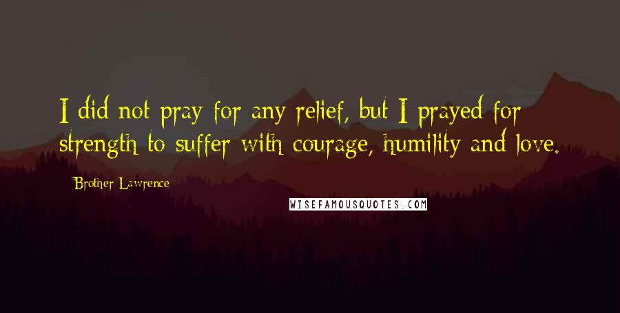 Brother Lawrence Quotes: I did not pray for any relief, but I prayed for strength to suffer with courage, humility and love.