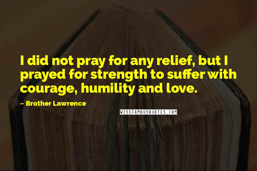 Brother Lawrence Quotes: I did not pray for any relief, but I prayed for strength to suffer with courage, humility and love.