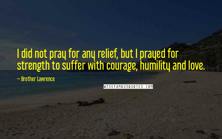 Brother Lawrence Quotes: I did not pray for any relief, but I prayed for strength to suffer with courage, humility and love.