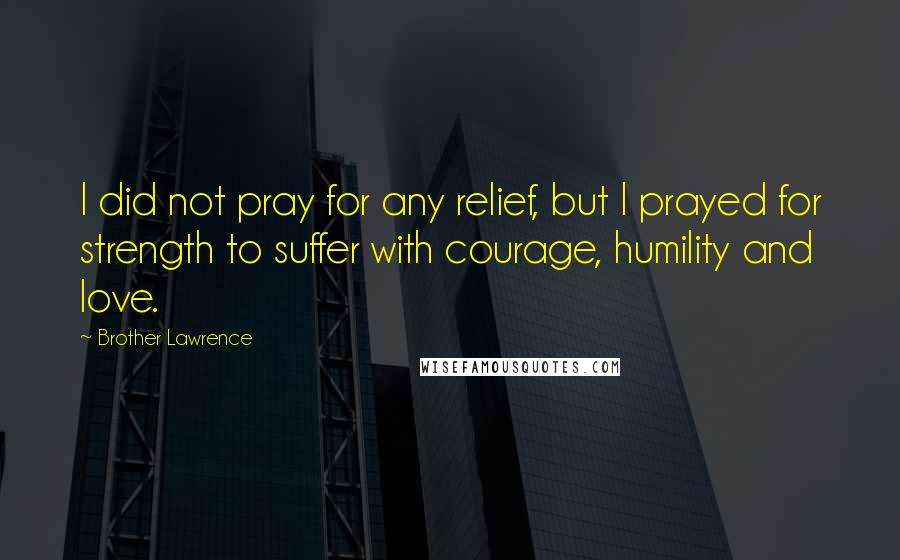 Brother Lawrence Quotes: I did not pray for any relief, but I prayed for strength to suffer with courage, humility and love.