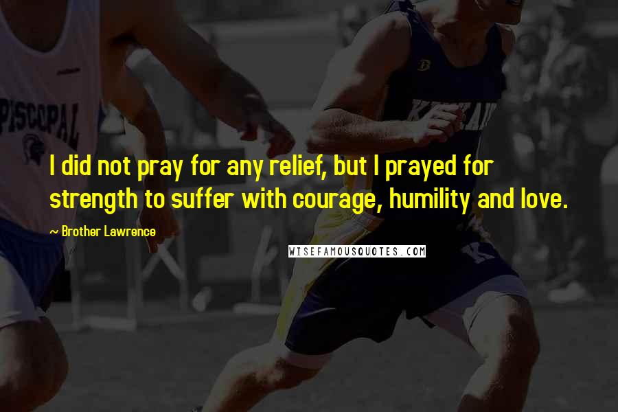 Brother Lawrence Quotes: I did not pray for any relief, but I prayed for strength to suffer with courage, humility and love.