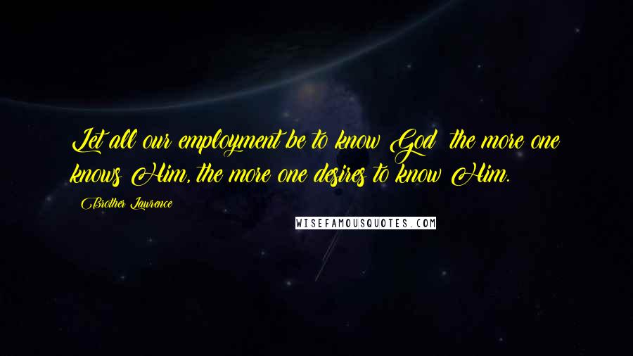 Brother Lawrence Quotes: Let all our employment be to know God: the more one knows Him, the more one desires to know Him.