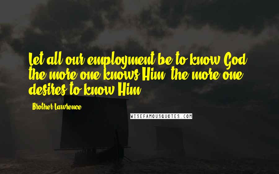Brother Lawrence Quotes: Let all our employment be to know God: the more one knows Him, the more one desires to know Him.