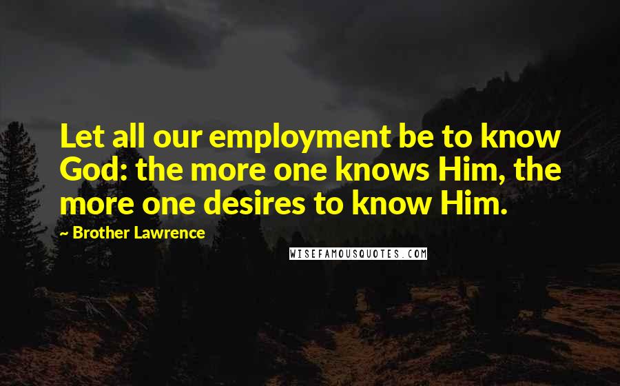 Brother Lawrence Quotes: Let all our employment be to know God: the more one knows Him, the more one desires to know Him.