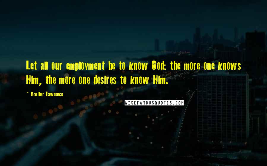Brother Lawrence Quotes: Let all our employment be to know God: the more one knows Him, the more one desires to know Him.