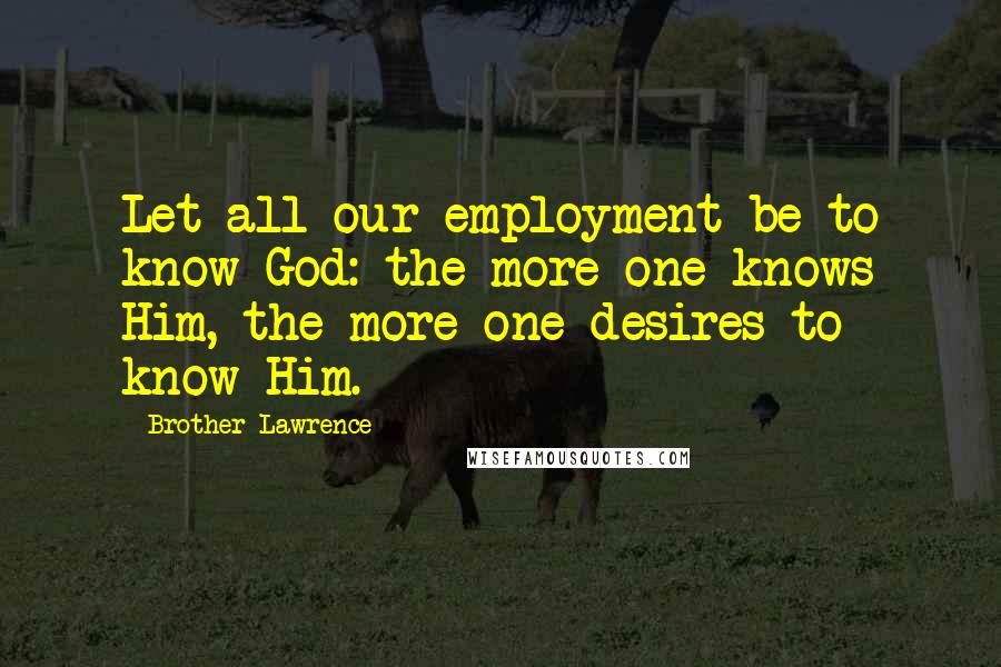 Brother Lawrence Quotes: Let all our employment be to know God: the more one knows Him, the more one desires to know Him.