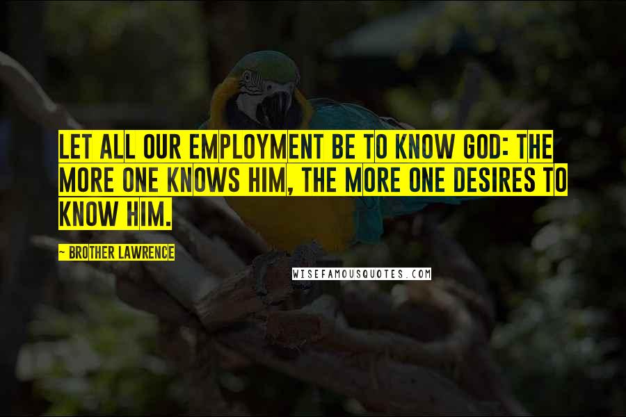 Brother Lawrence Quotes: Let all our employment be to know God: the more one knows Him, the more one desires to know Him.