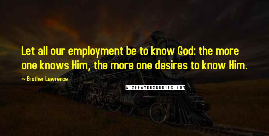 Brother Lawrence Quotes: Let all our employment be to know God: the more one knows Him, the more one desires to know Him.