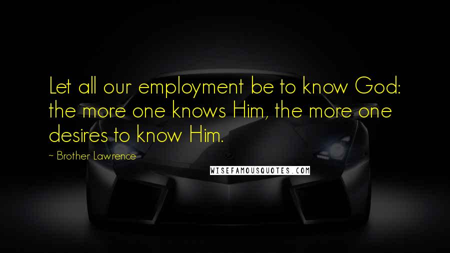 Brother Lawrence Quotes: Let all our employment be to know God: the more one knows Him, the more one desires to know Him.