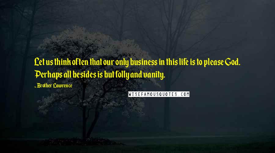 Brother Lawrence Quotes: Let us think often that our only business in this life is to please God. Perhaps all besides is but folly and vanity.