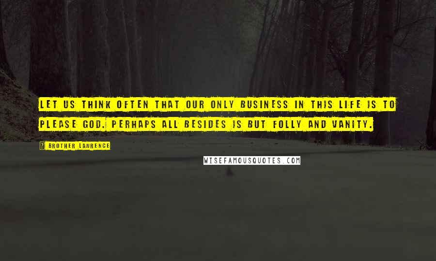 Brother Lawrence Quotes: Let us think often that our only business in this life is to please God. Perhaps all besides is but folly and vanity.