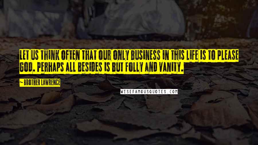 Brother Lawrence Quotes: Let us think often that our only business in this life is to please God. Perhaps all besides is but folly and vanity.