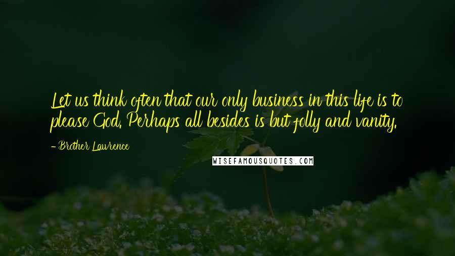 Brother Lawrence Quotes: Let us think often that our only business in this life is to please God. Perhaps all besides is but folly and vanity.