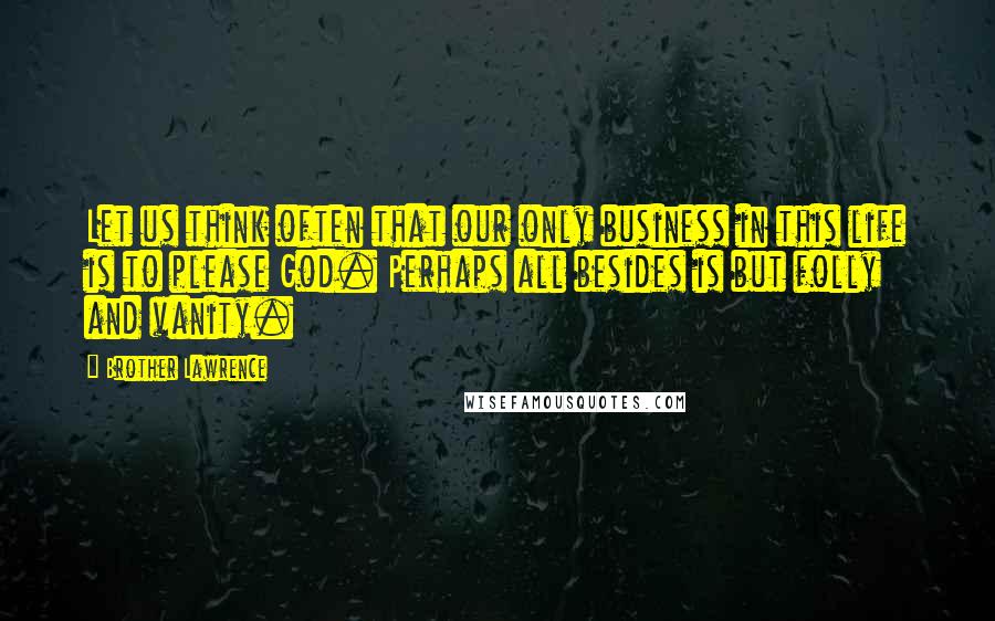 Brother Lawrence Quotes: Let us think often that our only business in this life is to please God. Perhaps all besides is but folly and vanity.