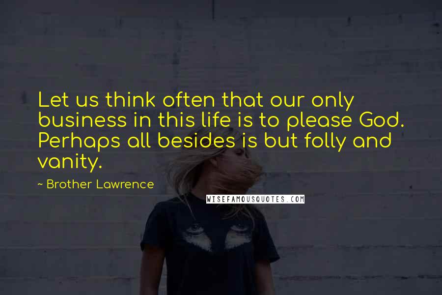Brother Lawrence Quotes: Let us think often that our only business in this life is to please God. Perhaps all besides is but folly and vanity.