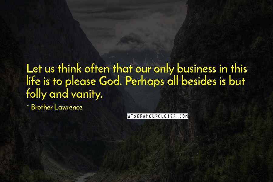 Brother Lawrence Quotes: Let us think often that our only business in this life is to please God. Perhaps all besides is but folly and vanity.