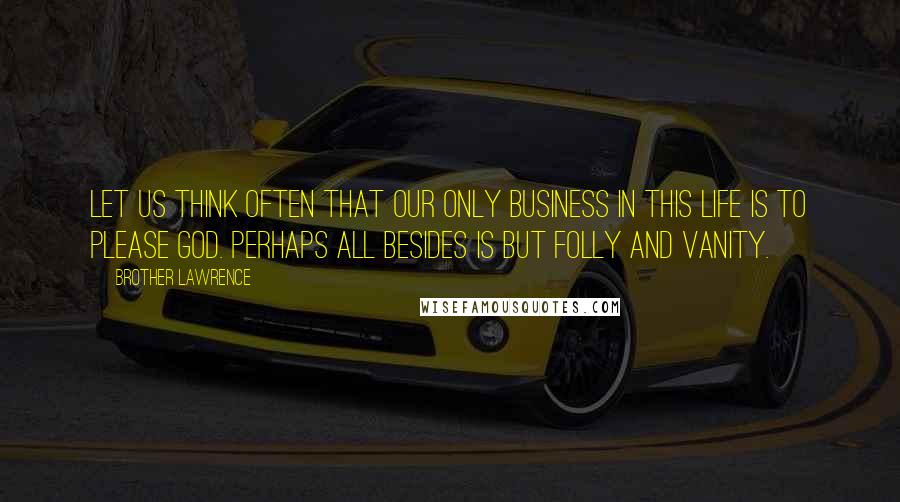 Brother Lawrence Quotes: Let us think often that our only business in this life is to please God. Perhaps all besides is but folly and vanity.